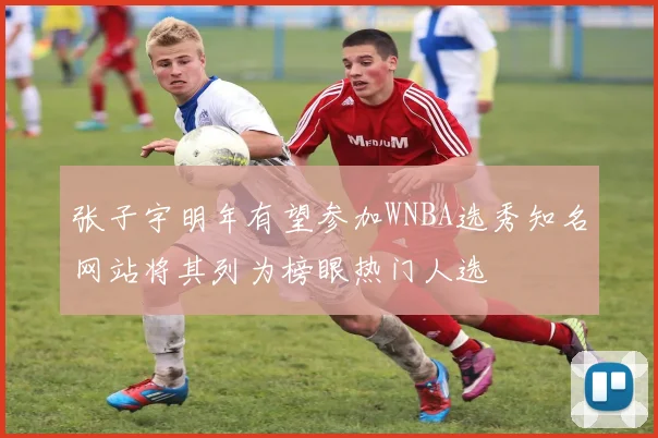 张子宇明年有望参加WNBA选秀知名网站将其列为榜眼热门人选